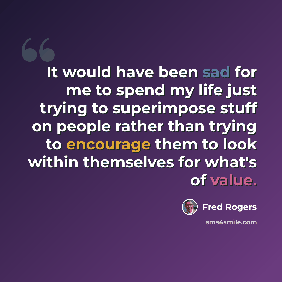 “It would have been sad for me to spend my life just trying to superimpose stuff on people rather than trying to encourage them to look within themselves for what's of value.” quote by Fred Rogers