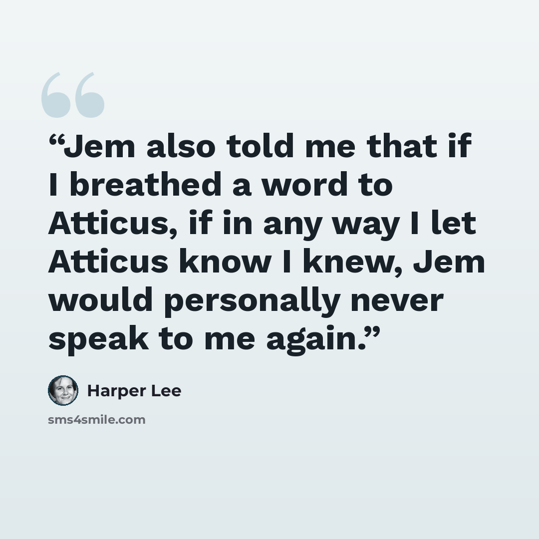 “Jem also told me that if I breathed a word to Atticus, if in any way I let Atticus know I knew, Jem would personally never speak to me again.” quote by Harper Lee