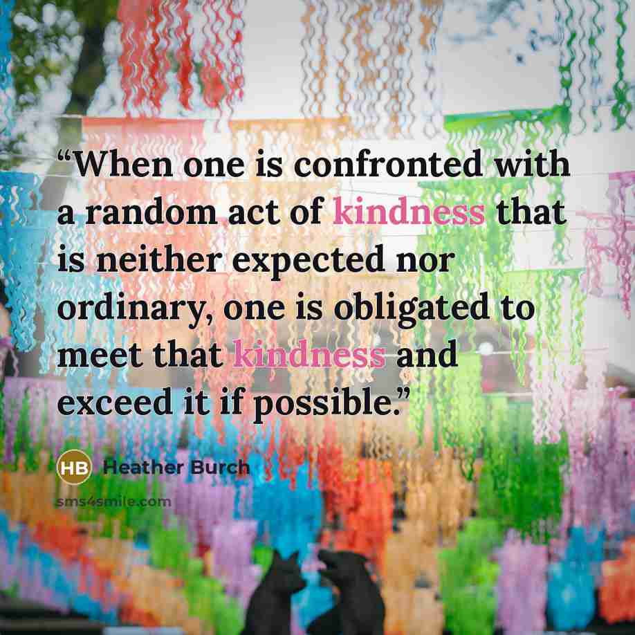 “When one is confronted with a random act of kindness that is neither expected nor ordinary, one is obligated to meet that kindness and exceed it if possible.” quote by Heather Burch