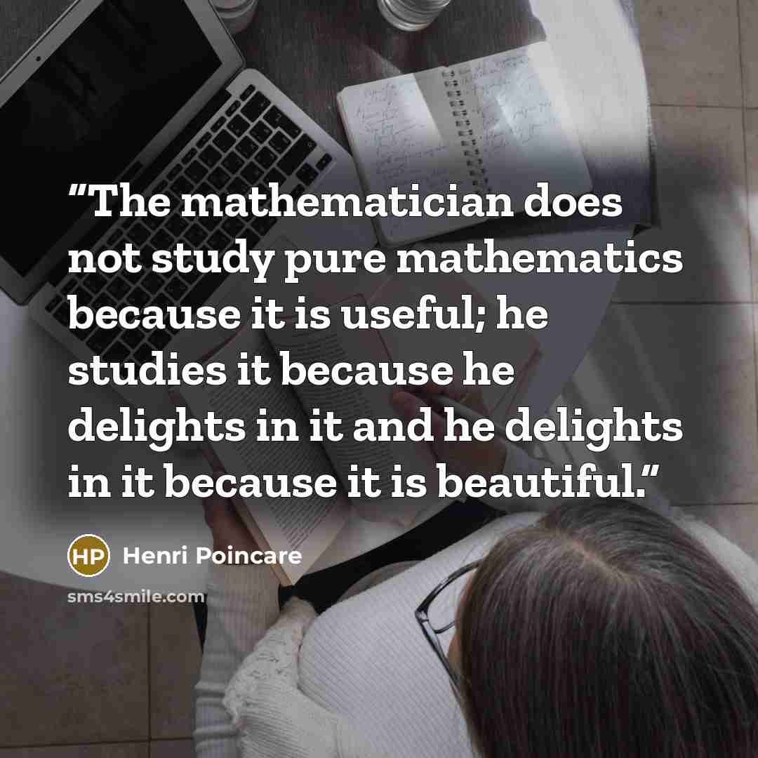 “The mathematician does not study pure mathematics because it is useful; he studies it because he delights in it and he delights in it because it is beautiful.” quote by Henri Poincare
