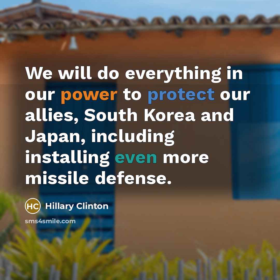 “We will do everything in our power to protect our allies, South Korea and Japan, including installing even more missile defense.” quote by Hillary Clinton