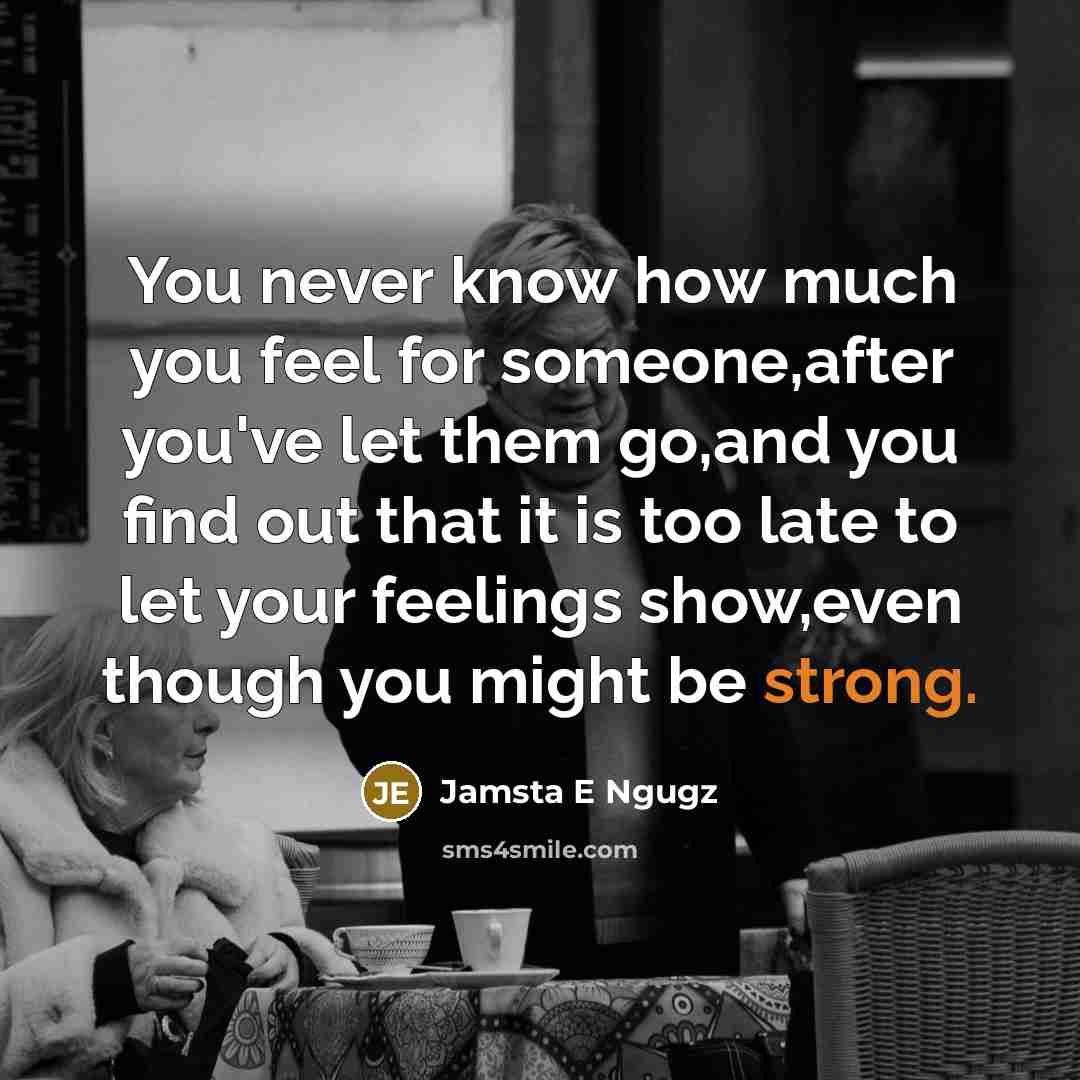 “You never know how much you feel for someone,after you've let them go,and you find out that it is too late to let your feelings show,even though you might be strong.” quote by Jamsta E Ngugz
