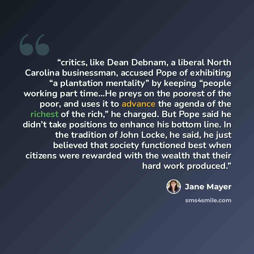 “critics, like Dean Debnam, a liberal North Carolina businessman, accused Pope of exhibiting “a plantation mentality” by keeping “people working part time…He preys on the poorest of the poor, and uses it to advance the agenda of the richest of the rich,” he charged. But Pope said he didn’t take…” quote by Jane Mayer
