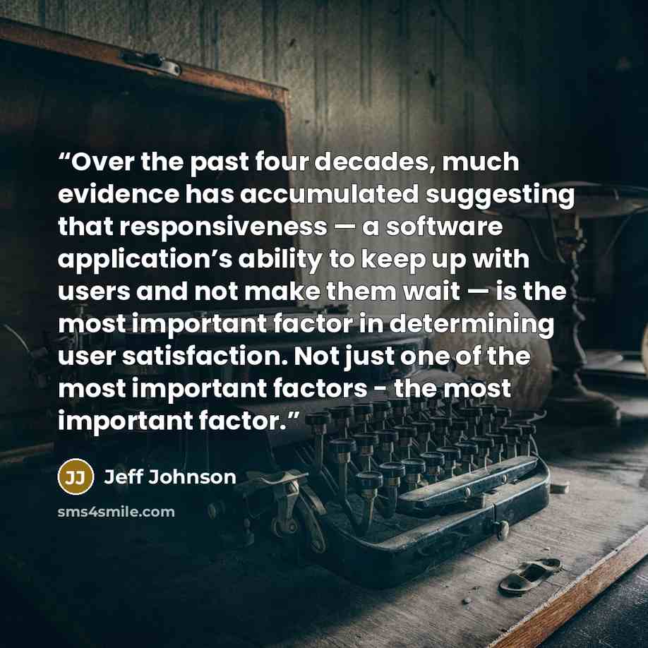 “Over the past four decades, much evidence has accumulated suggesting that responsiveness — a software application’s ability to keep up with users and not make them wait — is the most important factor in determining user satisfaction. Not just one of the most important factors - the most important…” quote by Jeff Johnson
