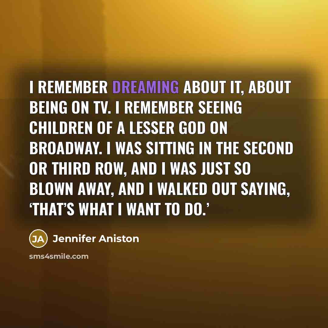 “I remember dreaming about it, about being on TV. I remember seeing Children of a Lesser God on Broadway. I was sitting in the second or third row, and I was just so blown away, and I walked out saying, ‘That’s what I want to do.’” quote by Jennifer Aniston