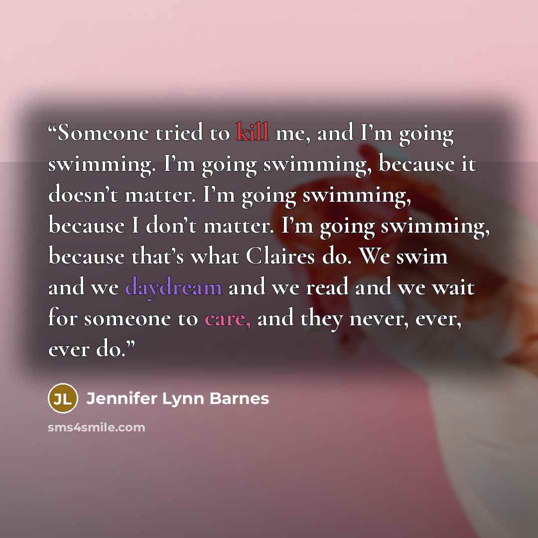 “Someone tried to kill me, and I’m going swimming. I’m going swimming, because it doesn’t matter. I’m going swimming, because I don’t matter. I’m going swimming, because that’s what Claires do. We swim and we daydream and we read and we wait for someone to care, and they never, ever, ever do.” quote by Jennifer Lynn Barnes