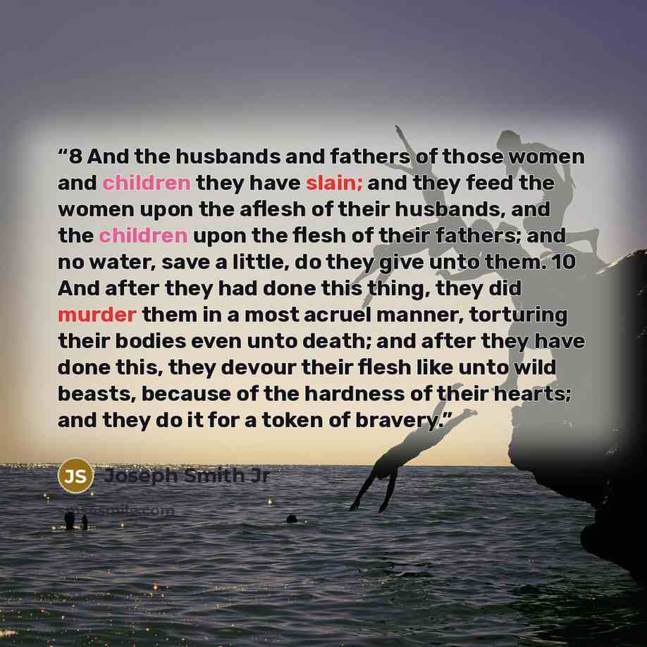 “8 And the husbands and fathers of those women and children they have slain; and they feed the women upon the aflesh of their husbands, and the children upon the flesh of their fathers; and no water, save a little, do they give unto them. 10 And after they had done this thing, they did murder them…” quote by Joseph Smith Jr