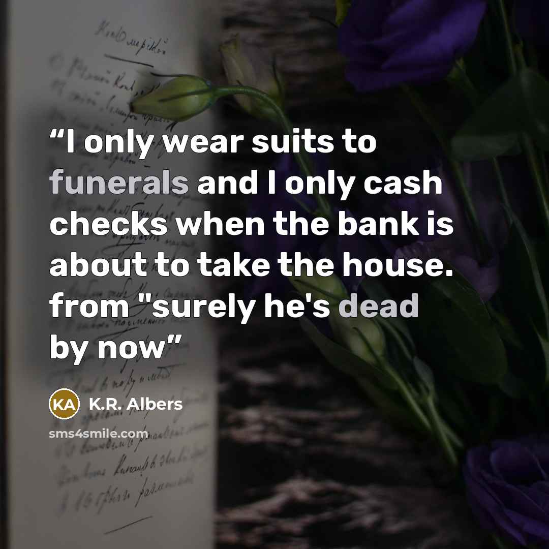“I only wear suits to funerals and I only cash checks when the bank is about to take the house. from "surely he's dead by now” quote by K.R. Albers