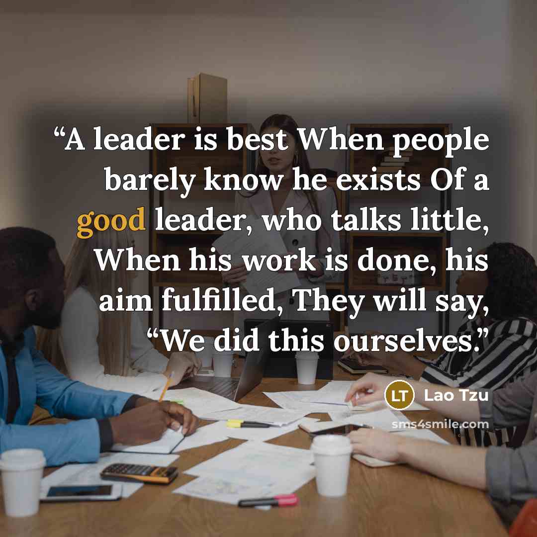 “A leader is best When people barely know he exists Of a good leader, who talks little, When his work is done, his aim fulfilled, They will say, “We did this ourselves.” quote by Lao Tzu