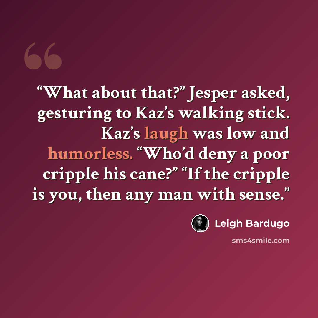 “What about that?” Jesper asked, gesturing to Kaz’s walking stick. Kaz’s laugh was low and humorless. “Who’d deny a poor cripple his cane?” “If the cripple is you, then any man with sense.” quote by Leigh Bardugo