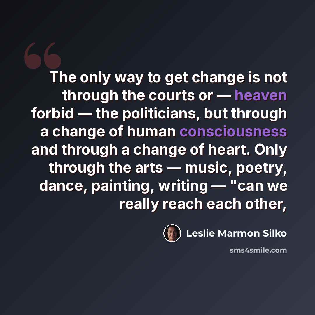 “The only way to get change is not through the courts or — heaven forbid — the politicians, but through a change of human consciousness and through a change of heart. Only through the arts — music, poetry, dance, painting, writing — "can we really reach each other,” quote by Leslie Marmon Silko