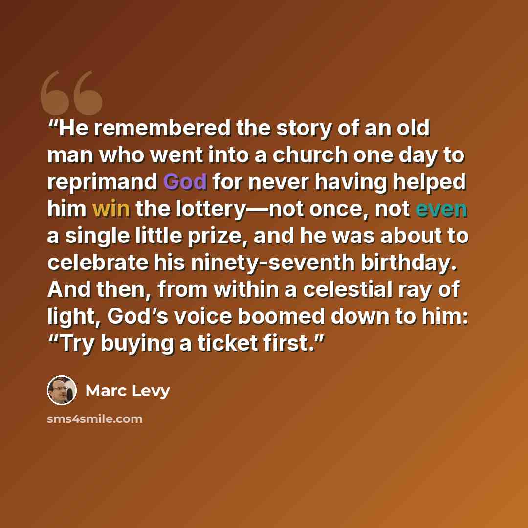 “He remembered the story of an old man who went into a church one day to reprimand God for never having helped him win the lottery—not once, not even a single little prize, and he was about to celebrate his ninety-seventh birthday. And then, from within a celestial ray of light, God’s voice boomed…” quote by Marc Levy