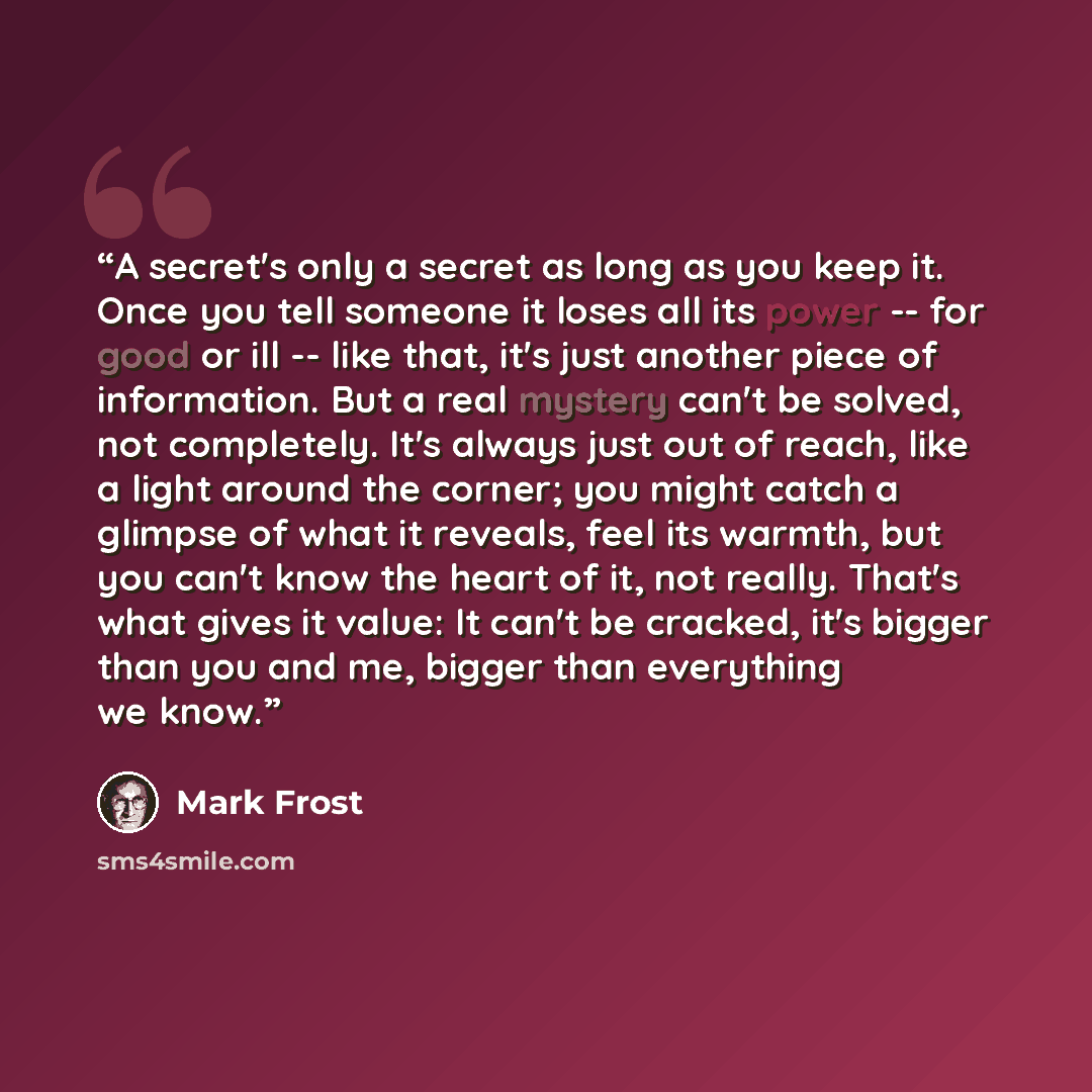 “A secret's only a secret as long as you keep it. Once you tell someone it loses all its power -- for good or ill -- like that, it's just another piece of information. But a real mystery can't be solved, not completely. It's always just out of reach, like a light around the corner; you might catch…” quote by Mark Frost