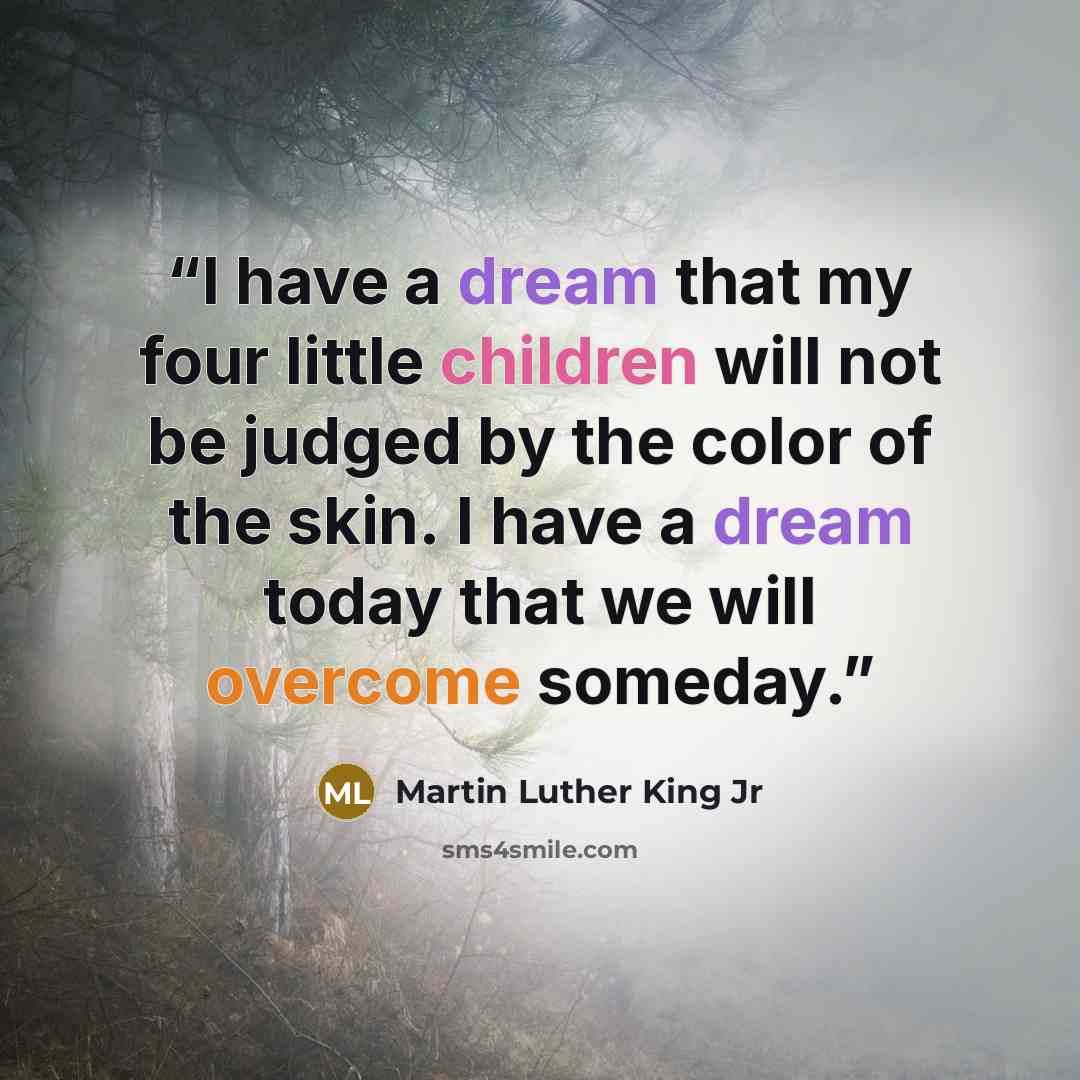 “I have a dream that my four little children will not be judged by the color of the skin. I have a dream today that we will overcome someday.” quote by Martin Luther King Jr