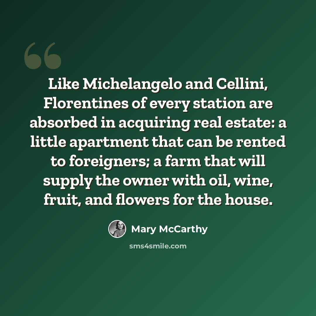 “Like Michelangelo and Cellini, Florentines of every station are absorbed in acquiring real estate: a little apartment that can be rented to foreigners; a farm that will supply the owner with oil, wine, fruit, and flowers for the house.” quote by Mary McCarthy