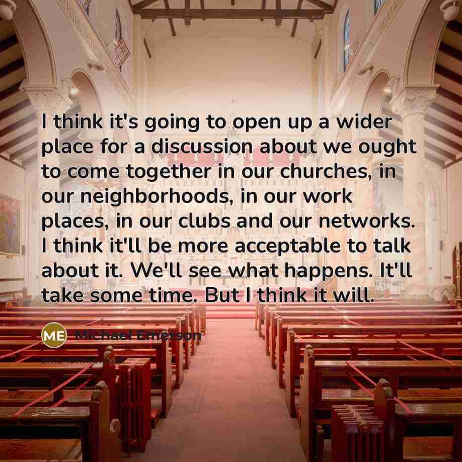 “I think it's going to open up a wider place for a discussion about we ought to come together in our churches, in our neighborhoods, in our work places, in our clubs and our networks. I think it'll be more acceptable to talk about it. We'll see what happens. It'll take some time. But I think it will.” quote by Michael Emerson
