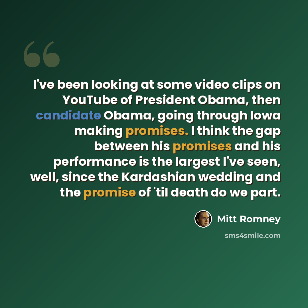 “I've been looking at some video clips on YouTube of President Obama, then candidate Obama, going through Iowa making promises. I think the gap between his promises and his performance is the largest I've seen, well, since the Kardashian wedding and the promise of 'til death do we part.” quote by Mitt Romney