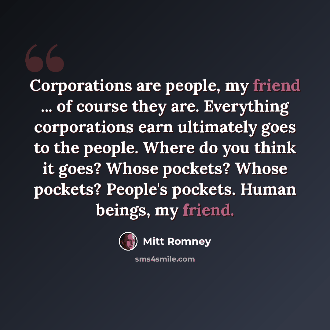 “Corporations are people, my friend ... of course they are. Everything corporations earn ultimately goes to the people. Where do you think it goes? Whose pockets? Whose pockets? People's pockets. Human beings, my friend.” quote by Mitt Romney