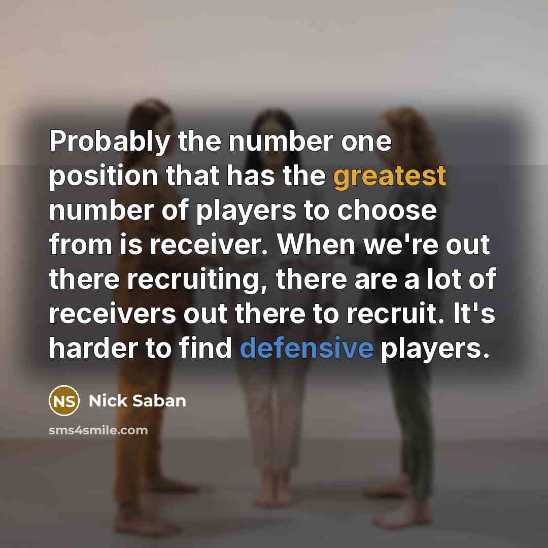 “Probably the number one position that has the greatest number of players to choose from is receiver. When we're out there recruiting, there are a lot of receivers out there to recruit. It's harder to find defensive players.” quote by Nick Saban
