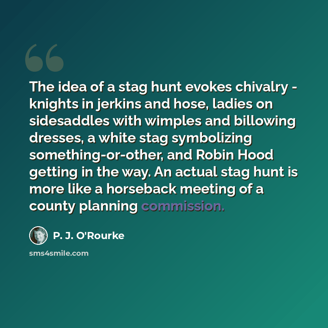 “The idea of a stag hunt evokes chivalry - knights in jerkins and hose, ladies on sidesaddles with wimples and billowing dresses, a white stag symbolizing something-or-other, and Robin Hood getting in the way. An actual stag hunt is more like a horseback meeting of a county planning commission.” quote by P. J. O'Rourke
