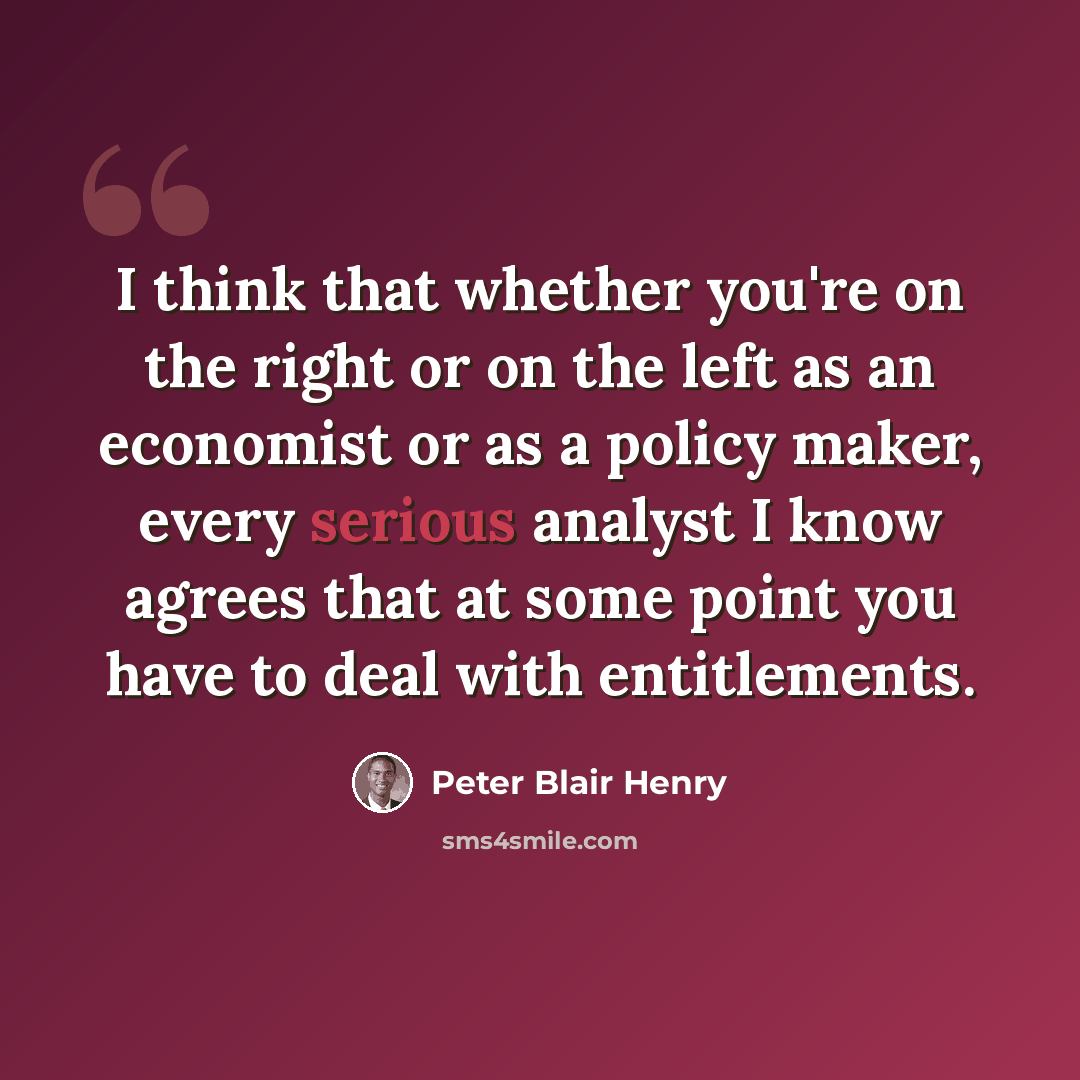 “I think that whether you're on the right or on the left as an economist or as a policy maker, every serious analyst I know agrees that at some point you have to deal with entitlements.” quote by Peter Blair Henry
