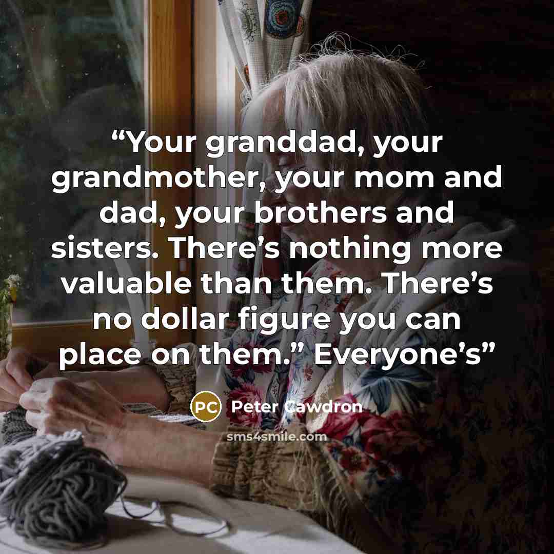 “Your granddad, your grandmother, your mom and dad, your brothers and sisters. There’s nothing more valuable than them. There’s no dollar figure you can place on them.” Everyone’s” quote by Peter Cawdron