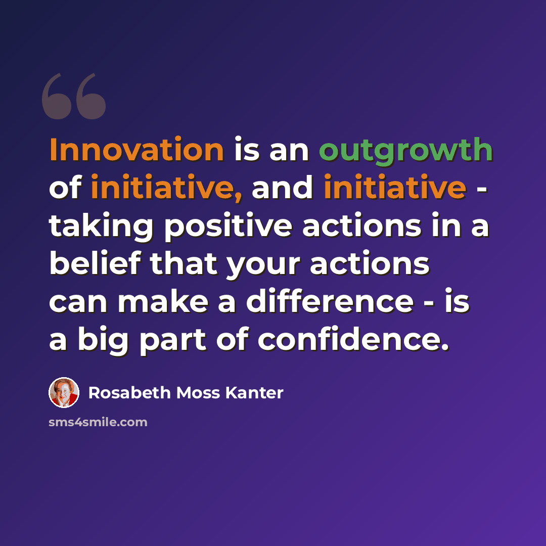 “Innovation is an outgrowth of initiative, and initiative - taking positive actions in a belief that your actions can make a difference - is a big part of confidence.” quote by Rosabeth Moss Kanter