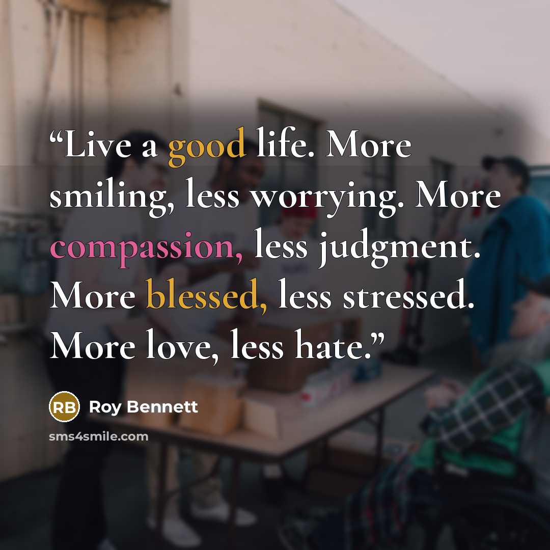 “Live a good life. More smiling, less worrying. More compassion, less judgment. More blessed, less stressed. More love, less hate.” quote by Roy Bennett
