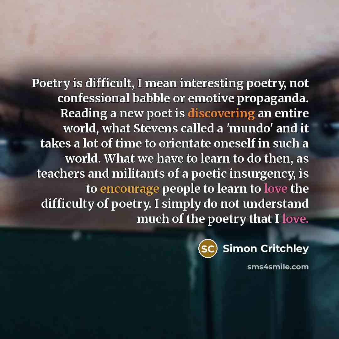 “Poetry is difficult, I mean interesting poetry, not confessional babble or emotive propaganda. Reading a new poet is discovering an entire world, what Stevens called a 'mundo' and it takes a lot of time to orientate oneself in such a world. What we have to learn to do then, as teachers and…” quote by Simon Critchley