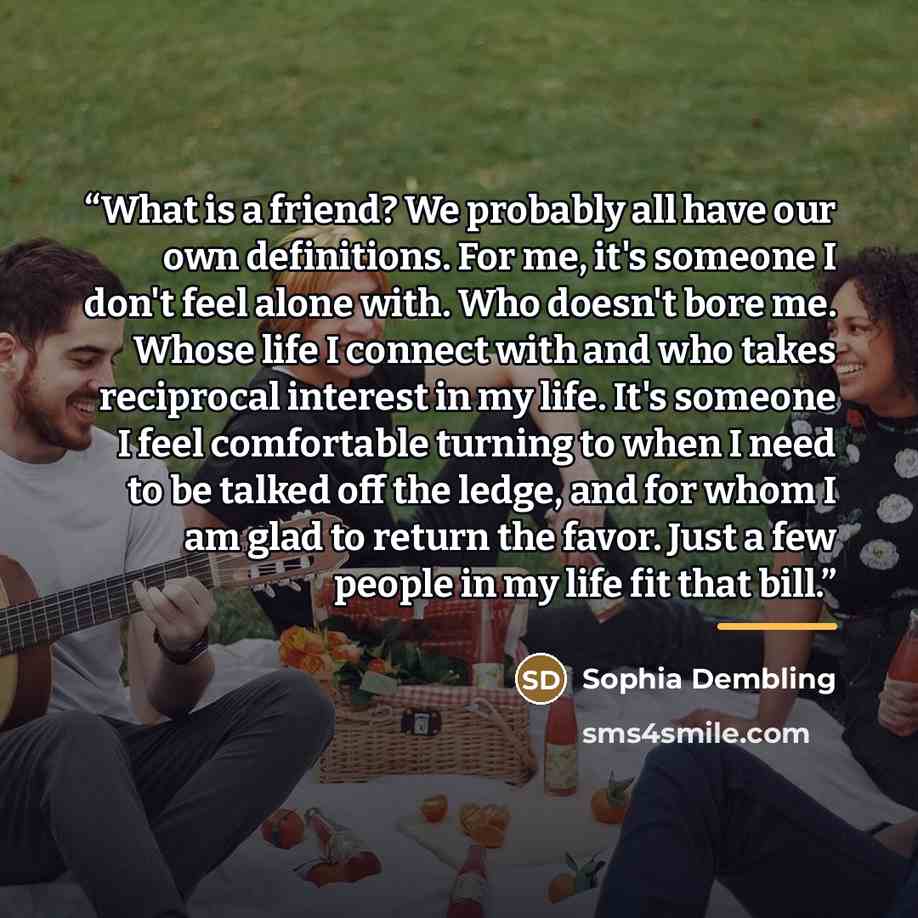 “What is a friend? We probably all have our own definitions. For me, it's someone I don't feel alone with. Who doesn't bore me. Whose life I connect with and who takes reciprocal interest in my life. It's someone I feel comfortable turning to when I need to be talked off the ledge, and for whom I…” quote by Sophia Dembling