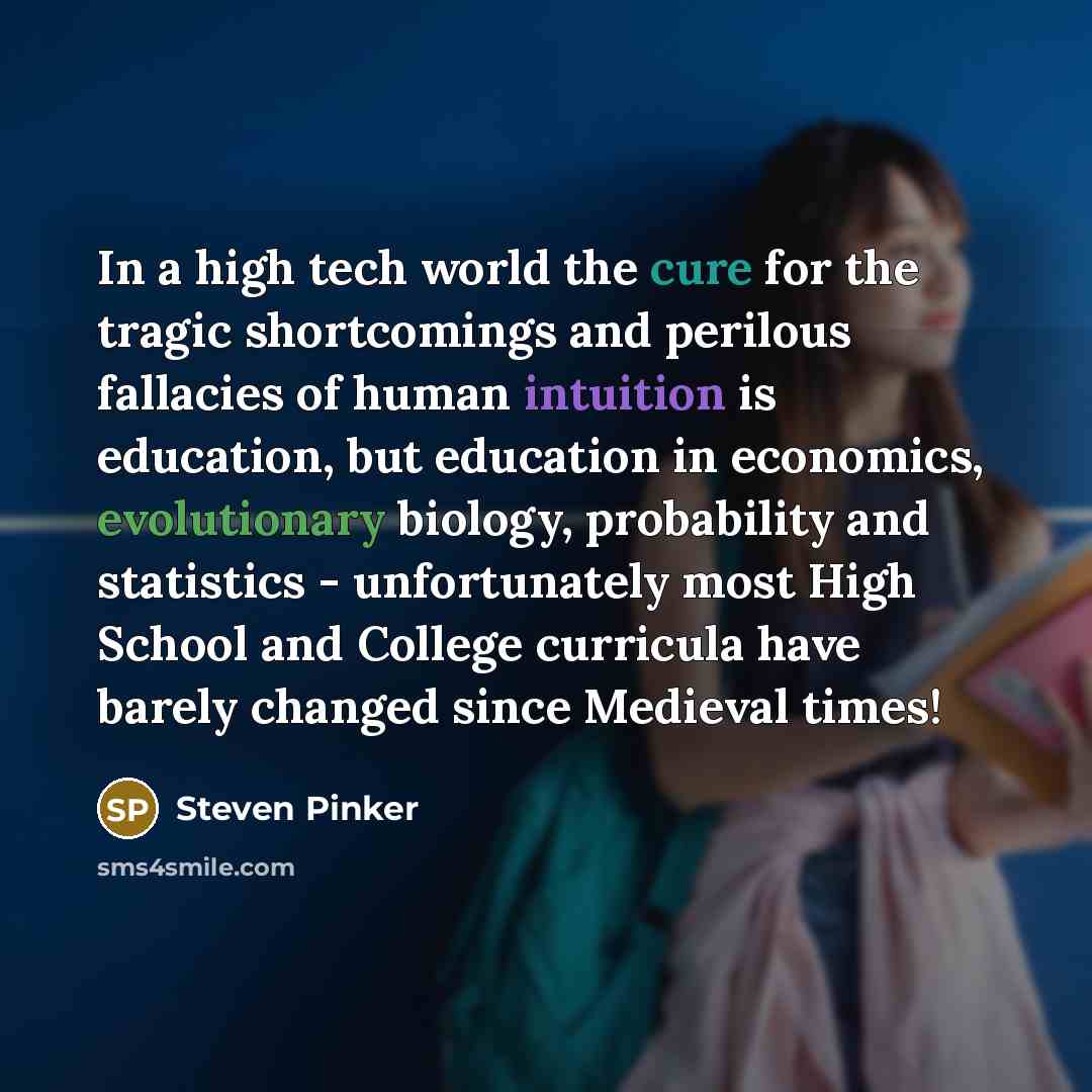 “In a high tech world the cure for the tragic shortcomings and perilous fallacies of human intuition is education, but education in economics, evolutionary biology, probability and statistics - unfortunately most High School and College curricula have barely changed since Medieval times!” quote by Steven Pinker