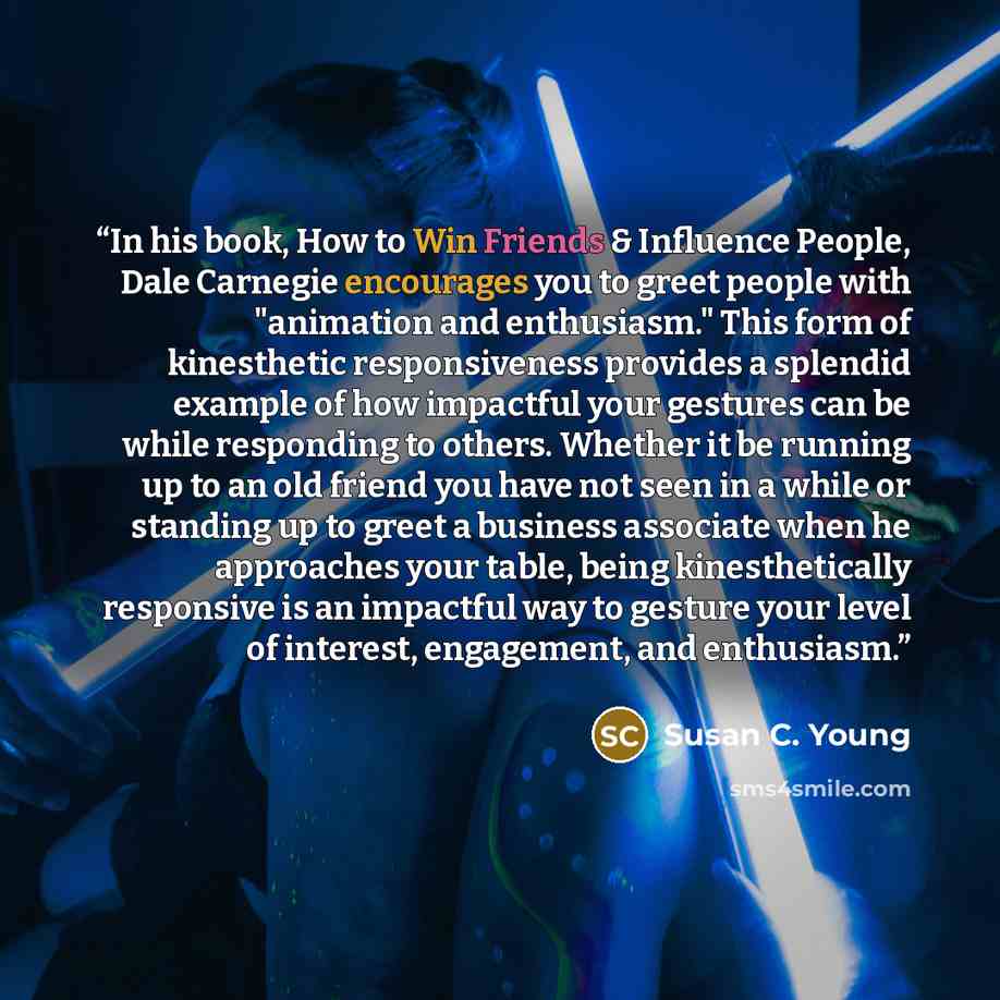 “In his book, How to Win Friends & Influence People, Dale Carnegie encourages you to greet people with "animation and enthusiasm." This form of kinesthetic responsiveness provides a splendid example of how impactful your gestures can be while responding to others. Whether it be running up to an old…” quote by Susan C. Young