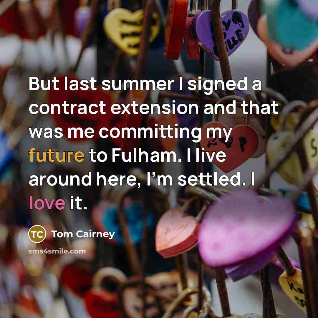 “But last summer I signed a contract extension and that was me committing my future to Fulham. I live around here, I'm settled. I love it.” quote by Tom Cairney