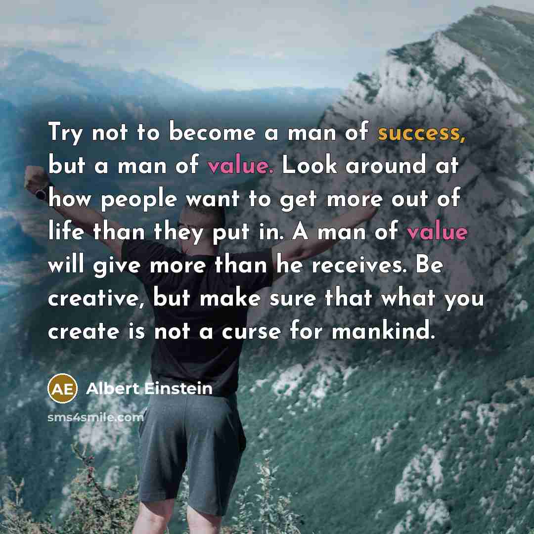 “Try not to become a man of success, but a man of value. Look around at how people want to get more out of life than they put in. A man of value will give more than he receives. Be creative, but make sure that what you create is not a curse for mankind.” quote by Albert Einstein