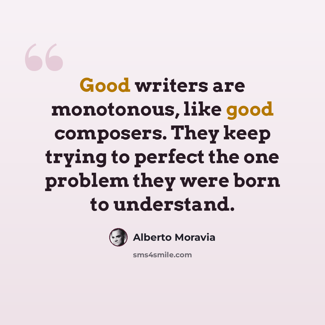 “Good writers are monotonous, like good composers. They keep trying to perfect the one problem they were born to understand.” quote by Alberto Moravia