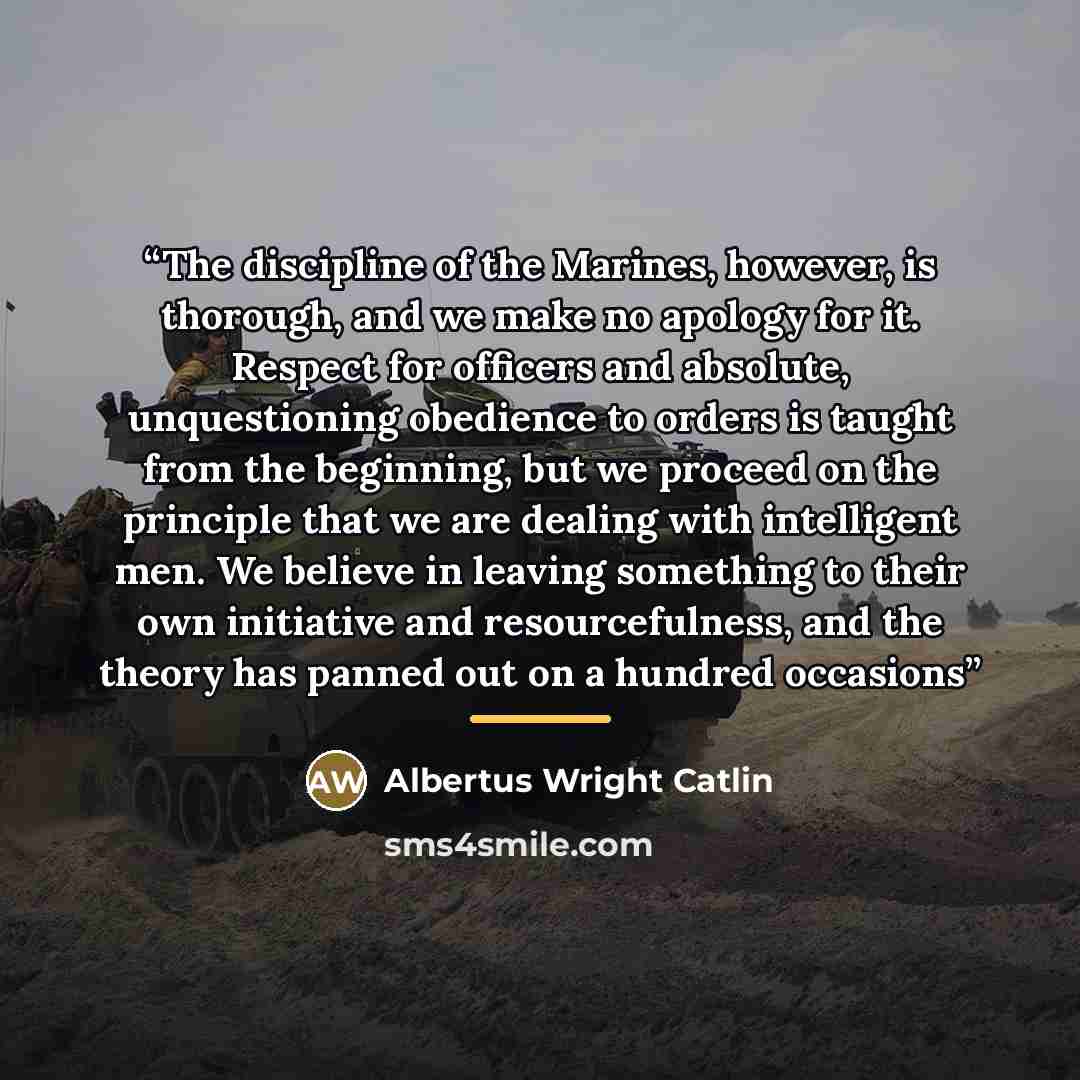 “The discipline of the Marines, however, is thorough, and we make no apology for it. Respect for officers and absolute, unquestioning obedience to orders is taught from the beginning, but we proceed on the principle that we are dealing with intelligent men. We believe in leaving something to their…” quote by Albertus Wright Catlin