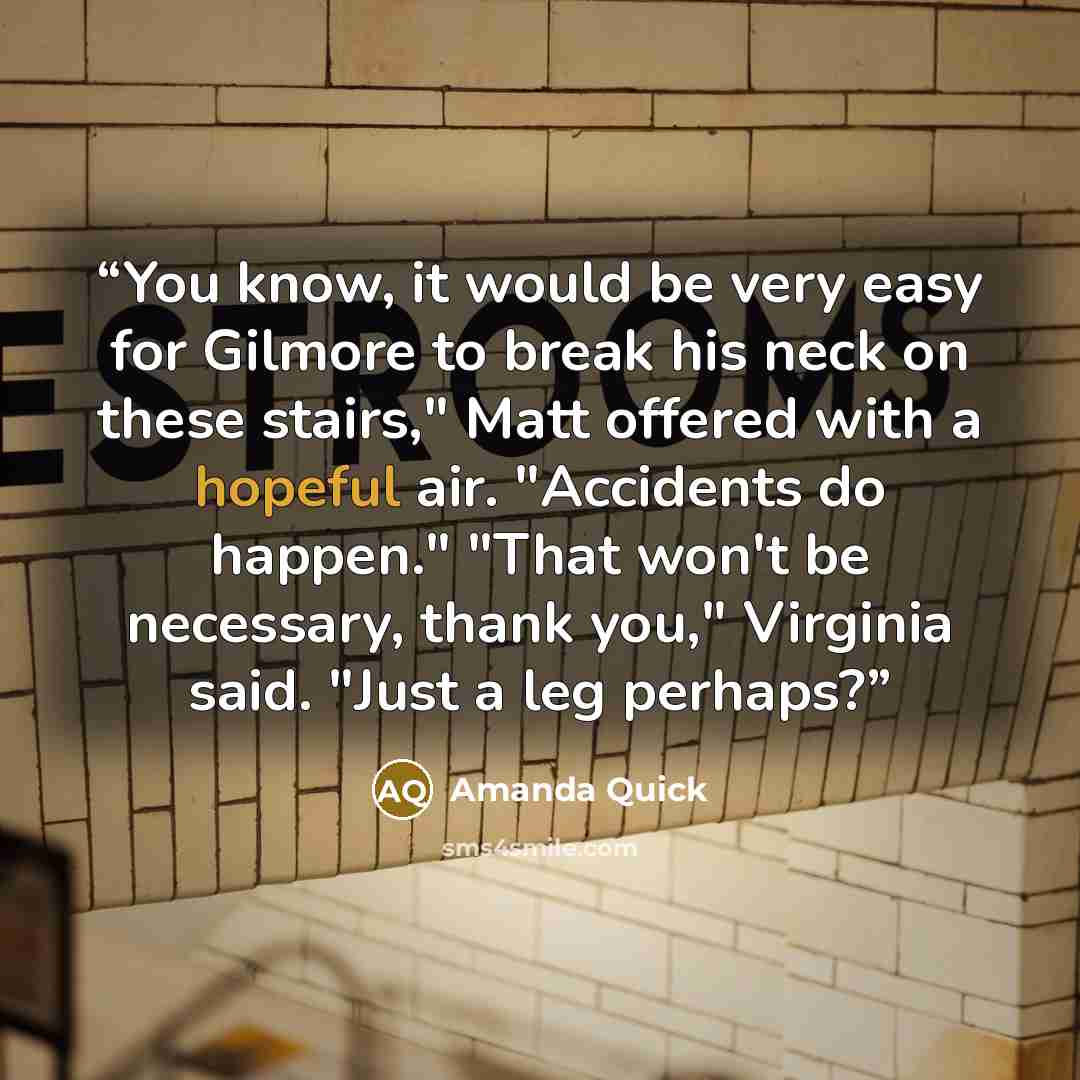 “You know, it would be very easy for Gilmore to break his neck on these stairs," Matt offered with a hopeful air. "Accidents do happen." "That won't be necessary, thank you," Virginia said. "Just a leg perhaps?” quote by Amanda Quick