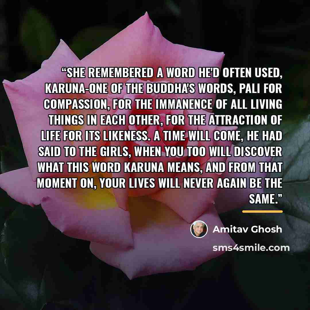 “She remembered a word he'd often used, karuna-one of the Buddha's words, Pali for compassion, for the immanence of all living things in each other, for the attraction of life for its likeness. A time will come, he had said to the girls, when you too will discover what this word karuna means, and…” quote by Amitav Ghosh