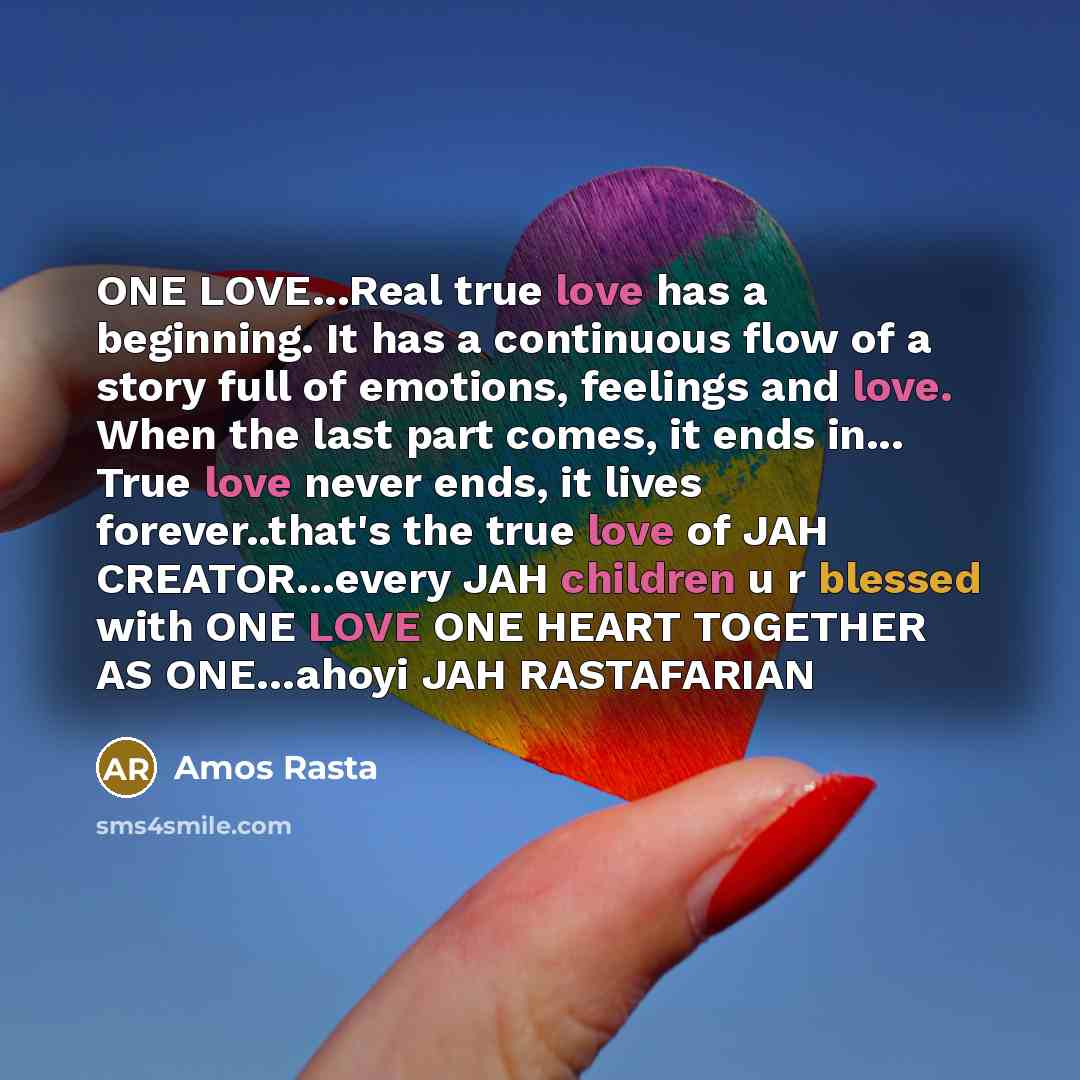 “ONE LOVE...Real true love has a beginning. It has a continuous flow of a story full of emotions, feelings and love. When the last part comes, it ends in... True love never ends, it lives forever..that's the true love of JAH CREATOR…every JAH children u r blessed with ONE LOVE ONE HEART TOGETHER AS…” quote by Amos Rasta