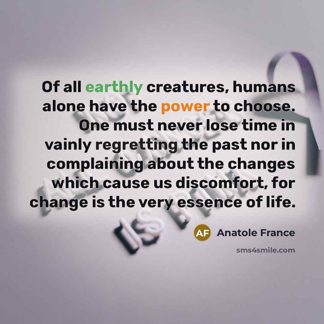 “Of all earthly creatures, humans alone have the power to choose. One must never lose time in vainly regretting the past nor in complaining about the changes which cause us discomfort, for change is the very essence of life.” quote by Anatole France
