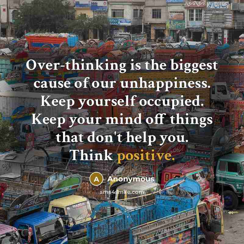 “Over-thinking is the biggest cause of our unhappiness. Keep yourself occupied. Keep your mind off things that don't help you. Think positive.” quote by Anonymous