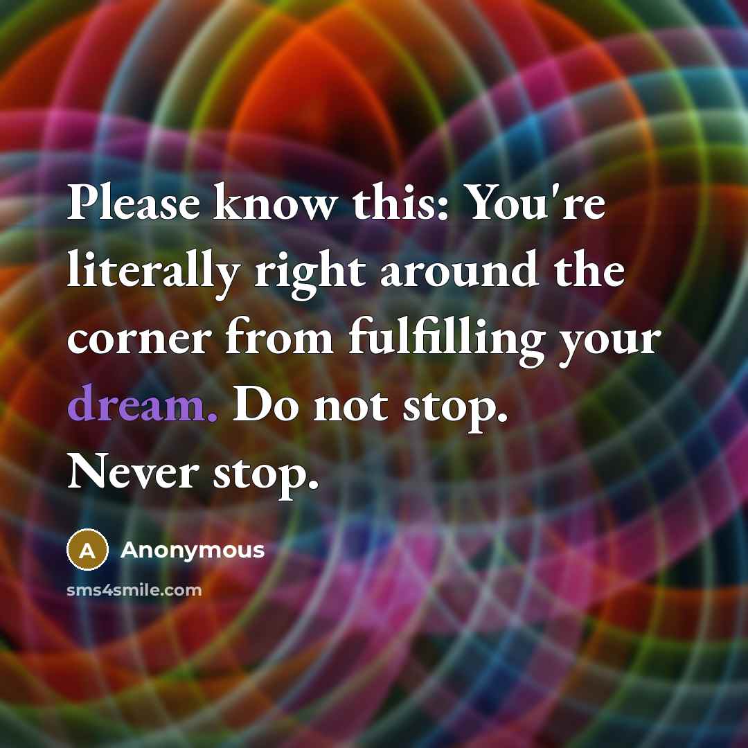 “Please know this: You're literally right around the corner from fulfilling your dream. Do not stop. Never stop.” quote by Anonymous