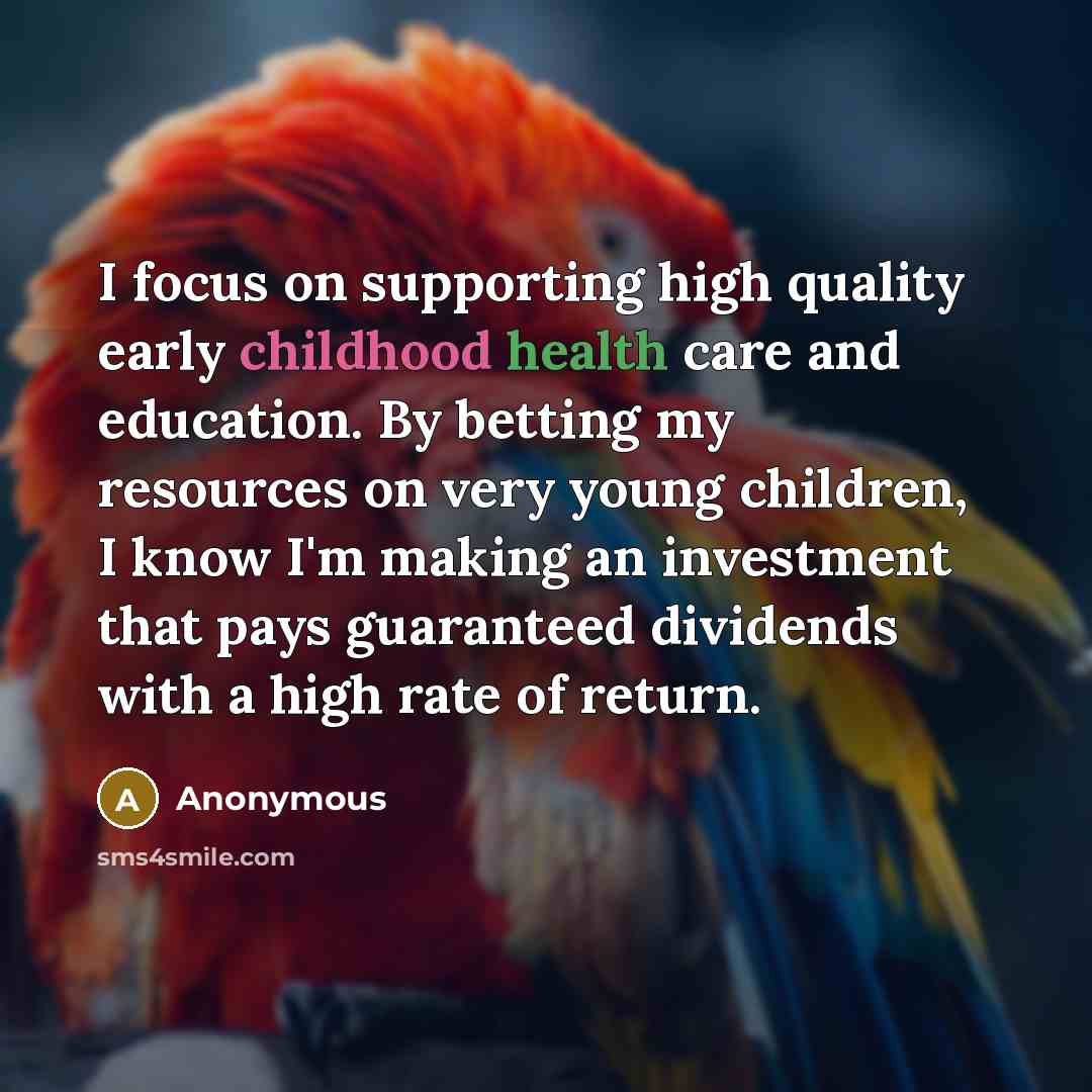 “I focus on supporting high quality early childhood health care and education. By betting my resources on very young children, I know I'm making an investment that pays guaranteed dividends with a high rate of return.” quote by Anonymous