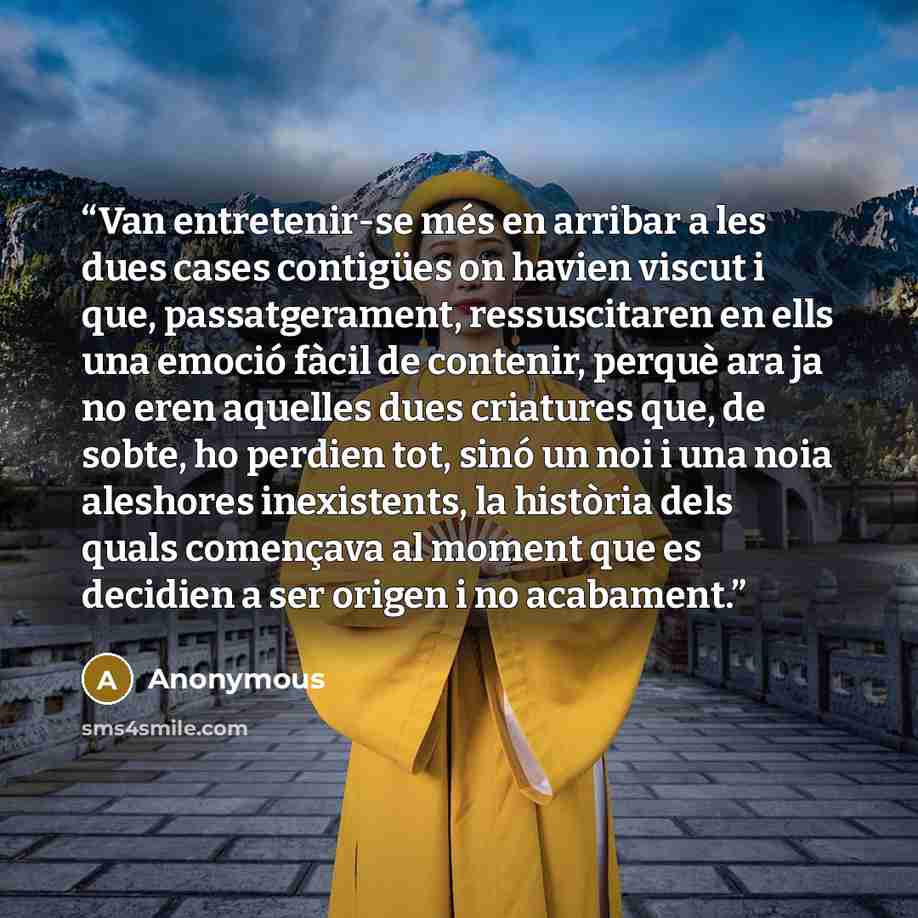 “Van entretenir-se més en arribar a les dues cases contigües on havien viscut i que, passatgerament, ressuscitaren en ells una emoció fàcil de contenir, perquè ara ja no eren aquelles dues criatures que, de sobte, ho perdien tot, sinó un noi i una noia aleshores inexistents, la història dels quals…” quote by Anonymous