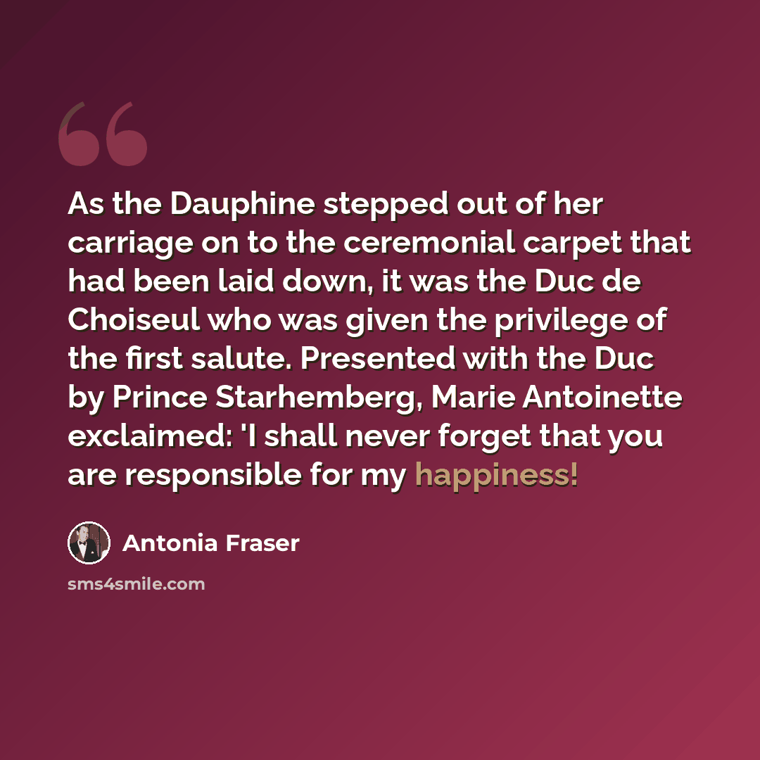 “As the Dauphine stepped out of her carriage on to the ceremonial carpet that had been laid down, it was the Duc de Choiseul who was given the privilege of the first salute. Presented with the Duc by Prince Starhemberg, Marie Antoinette exclaimed: 'I shall never forget that you are responsible for…” quote by Antonia Fraser