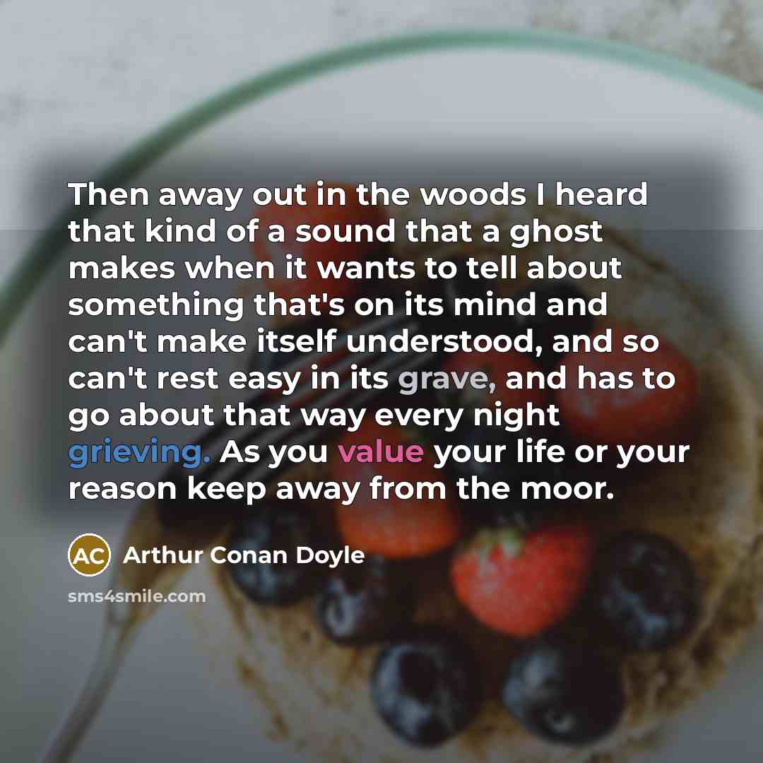 “Then away out in the woods I heard that kind of a sound that a ghost makes when it wants to tell about something that's on its mind and can't make itself understood, and so can't rest easy in its grave, and has to go about that way every night grieving. As you value your life or your reason keep…” quote by Arthur Conan Doyle