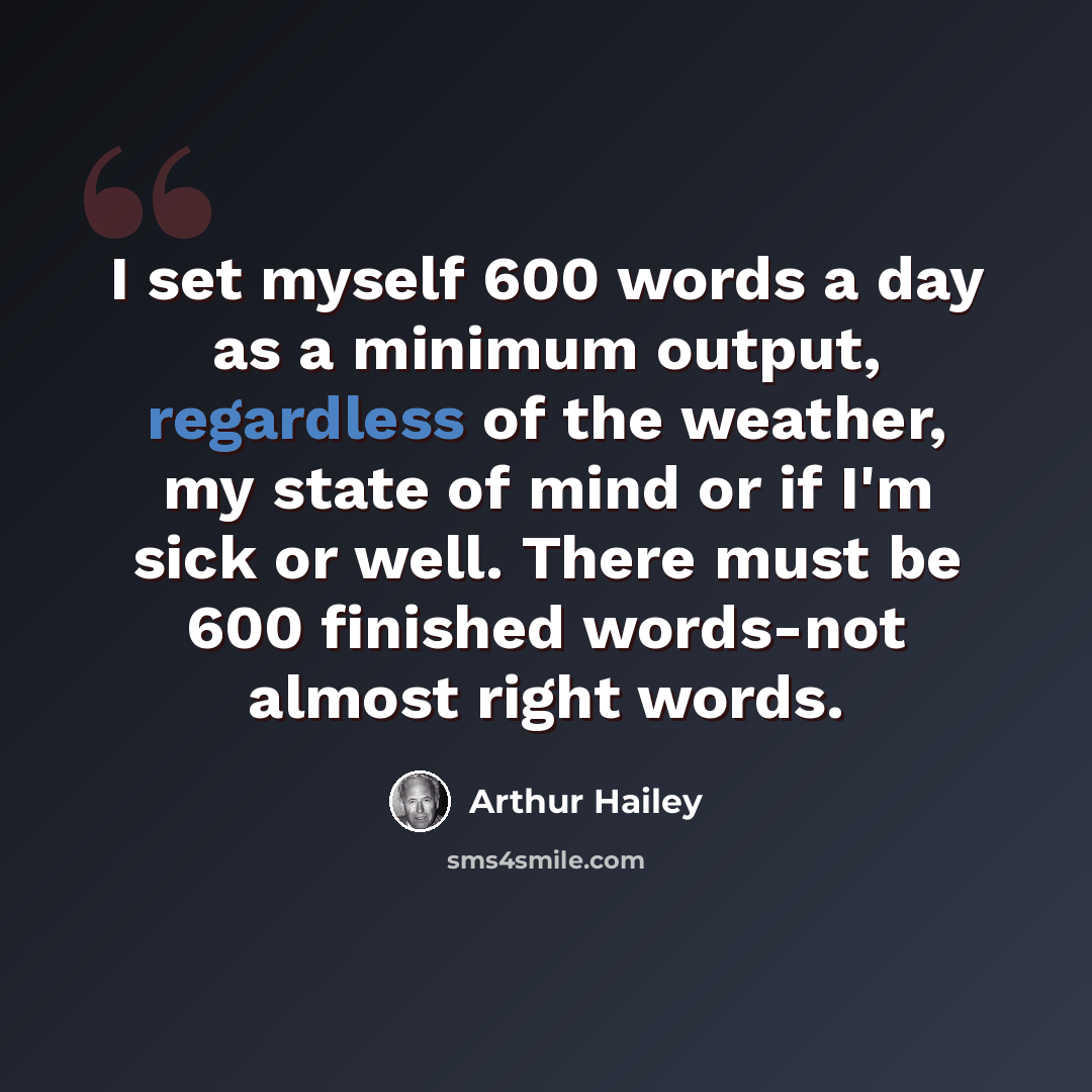 “I set myself 600 words a day as a minimum output, regardless of the weather, my state of mind or if I'm sick or well. There must be 600 finished words-not almost right words.” quote by Arthur Hailey