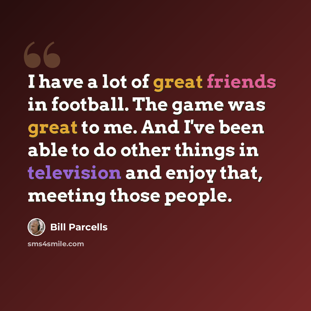 “I have a lot of great friends in football. The game was great to me. And I've been able to do other things in television and enjoy that, meeting those people.” quote by Bill Parcells
