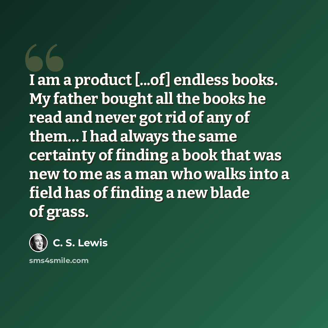 “I am a product [...of] endless books. My father bought all the books he read and never got rid of any of them… I had always the same certainty of finding a book that was new to me as a man who walks into a field has of finding a new blade of grass.” quote by C. S. Lewis