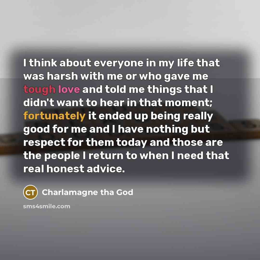 “I think about everyone in my life that was harsh with me or who gave me tough love and told me things that I didn't want to hear in that moment; fortunately it ended up being really good for me and I have nothing but respect for them today and those are the people I return to when I need that real…” quote by Charlamagne Tha God